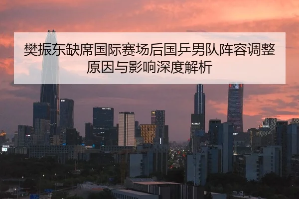 樊振东缺席国际赛场后国乒男队阵容调整原因与影响深度解析