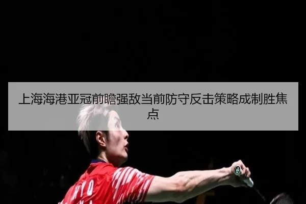 上海海港亚冠前瞻强敌当前防守反击策略成制胜焦点
