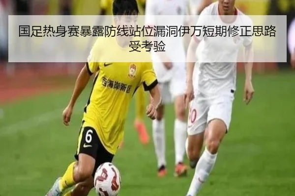 国足热身赛暴露防线站位漏洞伊万短期修正思路受考验
